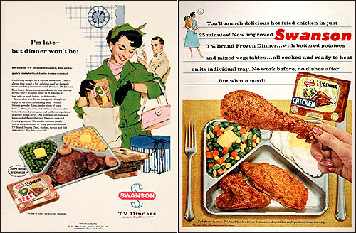 1950년대에 판매된 스완슨 식품회사의 'TV 디너' 광고들. 포장 디자인은 '텔레비전 황금기'였던 1950년대답게 텔레비전 수상기를 본딴 모양으로 되어 있었다. 데우기만 하면 먹을 수 있게 한 이 상품은 여성의 사회진출 확대와 더불어 큰 인기를 끌었다. 두 개의 광고 모두에 등장하는 벽시계와 정장차림에 식료품 봉투를 든 여성은 가정과 사회 어느 곳에서도 쉬기 어렵게 현대여성의 입장을 잘 말해준다. 왼쪽 광고 위 "나는 늦더라도 저녁은 늦지 않을거예요"라는 글귀가 보인다.