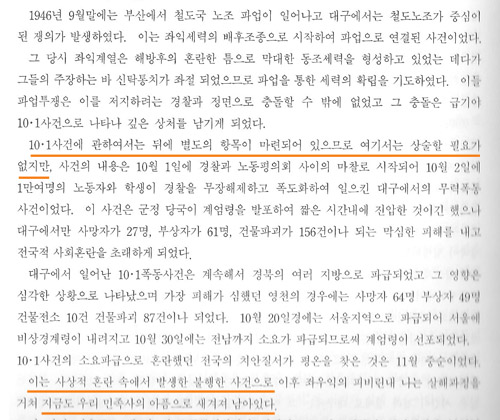 <대구시사>의 1946년에 관한 서술 <대구시사>의 1946년에 관한 서술 <대구시사> 제1권 통사는 1228쪽이나 되는 방대한 분량이지만 1946년 10월에 대구에서 일어났던 10.1사건(또는 10월항쟁)에 대해서는 1024쪽에 불과 20줄 안팎의 간단한 서술만 하고 지나쳐버린다. 통사는 또 '10.1사건에 대해서는 뒤에 별도의 항목이 마련되어 있으므로 여기서는 상술할 필요가 없다'면서 그렇게 지나쳤지만 책은 그 어디에도 '상술'한 내용을 담고 있지 않다. <대구시사>를 쓴 학자들은 상술을 할 계획이었던 듯한데, 누군가가 그렇게 못하도록 영향력을 행사한 것으로 보인다.