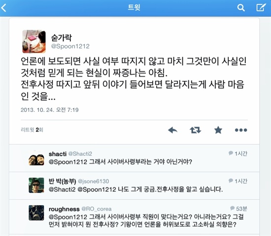 사이버사령부 O씨의 트위터 추가로 신분이 드러난 사이버사령부 소속 O씨의 트위터 숟가락이 지난 23일 보도가 나간 후 한동안 침묵했다가 약 23시간 만에 자신의 입장을 대변하는 글을 올렸다. 하지만 트위터 이용자들은 "그래서 사이버사령부라는 건가, 아닌건가"라는 반응을 보이고 있다.