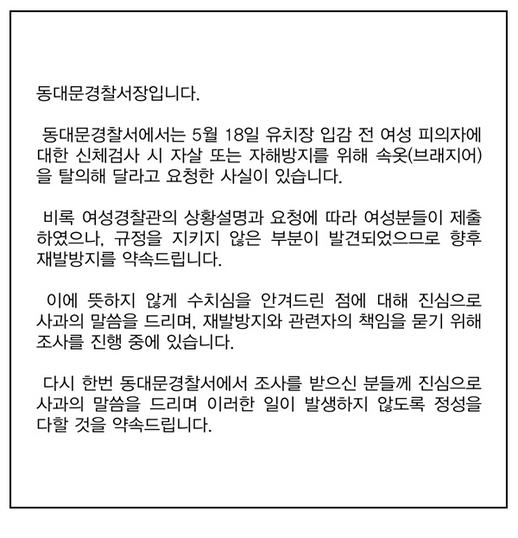  세월호 희생자 추모 집회에 참가한 여성을 연행 후 조사하는 과정에서 브래지어를 벗을 것을 요구해 논란을 빚었던 서울 동대문경찰서가 사과문을 게시했다. 동대문경찰서장은 "규정을 지키지 않은 부분이 발견되었으므로 향후 재발방지를 약속드린다"고 밝혔다. 

