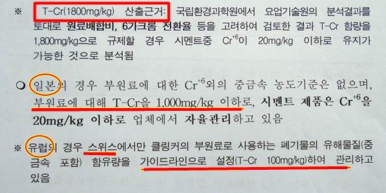  환경부가 시멘트 중 발암물질 6가크롬 20ppm을 맞추기 위해 크롬 쓰레기 사용 기준 1800ppm의 산출 근거를 제시했습니다. 바로 여기에 일본은 1000ppm, 스위스는 100ppm의 크롬 기준이라고 첨부 설명하고 있습니다. 기술력이 떨어지는 국내 시멘트 공장에게는 1800ppm도 문제인데, 개선이라는 이름으로 삭제했습니다. 