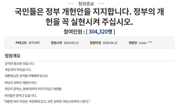  지난 4월 12일 마감된 이 청원은 "국민들은 정부 개헌안을 지지한다. 대통령은 국민과의 약속인 공약을 이행해달라", "현재 정부의 의지가 담긴 개헌을 국민들은 원하고 있다"는 요구가 주요 골자다(청원 직접 보기). 여기에는 총 30만 4320명이 서명한 것으로 나타났다.