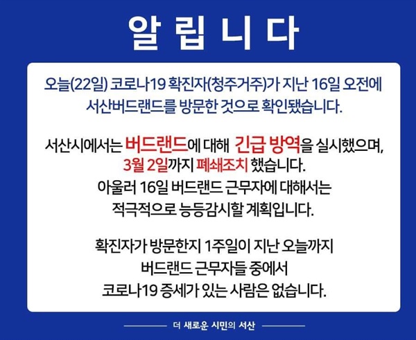 서산시는 SNS를 통해 코로나19 확진자가 지난 16일 오전 서산버드랜드를 방문한 사실을 시민들에 알렸으며, 마스크 착용과 손 씻기 등 방역수칙을 적극적으로 안내하고 있다. 아울러 발열과 기침, 폐렴, 호흡곤란 등 호흡기 증상자는 반드시 질병본부 1339 또는 서산시보건소에 알려줄 것을 당부했다.