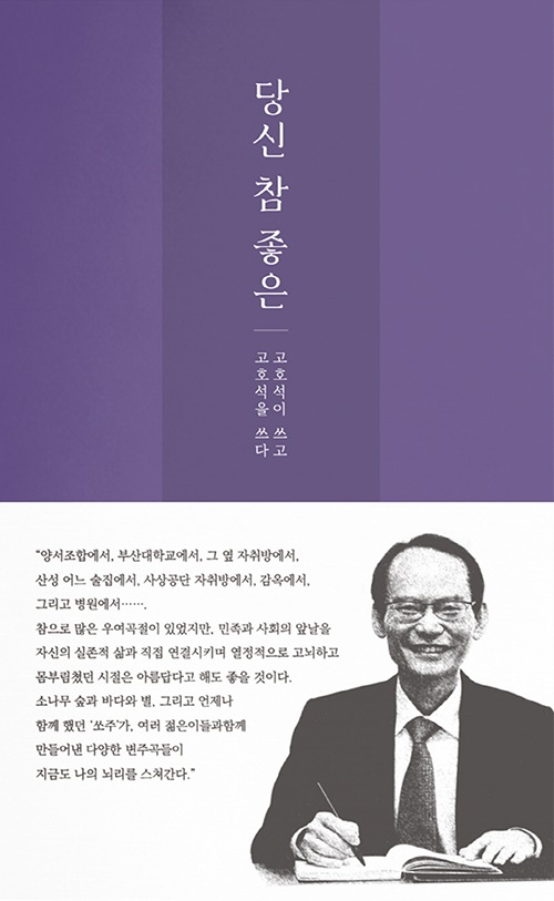 당신 참 좋은-고호석이 쓰고 고호석을 쓰다  언젠가 아버지가 제게 이렇게 말씀하셨습니다. "이번 생은 이 나라를 위해 한 몸 기꺼이 바친다! 고 생각하고 있다." 정의가 촌스럽지 않은 사회. 부당함에 눈물 흘리는 이들이 없는 세상을 위해 온 생애를 바친 사람 나의 아버지-고새롬 