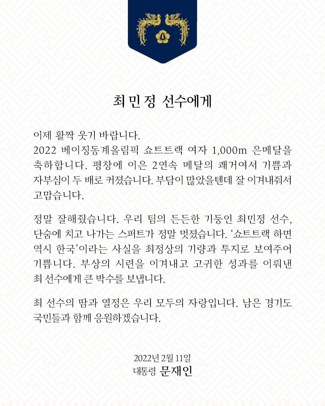 문재인 대통령은 11일 2022 베이징 동계올림픽에서 대한민국 선수단에 세 번째 메달을 안긴 여자 쇼트트랙 '에이스' 최민정 선수에게 "이제 활짝 웃기 바란다"고 격려와 축하의 마음을 담은 축전을 보냈다.