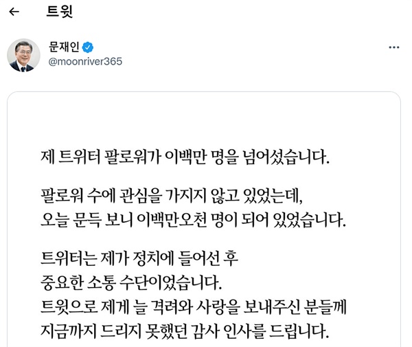  문 대통령은 11일 낮 트위터에 올린 글을 통해 "팔로워 수에 관심을 가지지 않고 있었는데, 오늘 문득 보니 이백만오천 명이 되어 있었다"면서 "트윗으로 제게 늘 격려와 사랑을 보내주신 분들에게 지금까지 드리지 못했던 감사 인사를 드린다"고 밝혔다.