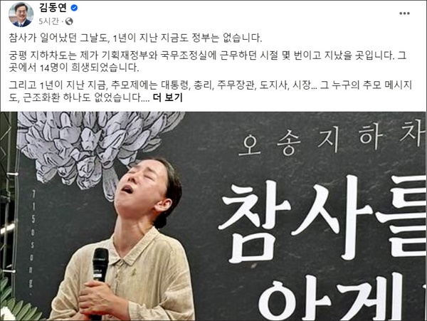  김동연 경기도지사가 16일 14명이 숨진 오송 지하차도 참사 1주기를 맞아 SNS에서 올린 글에서 “(참사) 1년이 지난 지금, 추모제에는 대통령, 총리, 주무장관, 도지사, 시장... 그 누구의 추모 메시지도, 근조화환 하나도 없었다”면서 “무능, 무관심, 무책임, 3무(無) 정권이 방치한 1년, 고통은 오롯이 유가족과 생존자들의 몫이었다”고 비판했다.