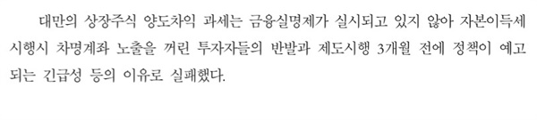  '소액주주 주식양도소득세 도입방안 및 세수효과분석'라는 제목의 국회예산정책처 보고서에도 대만의 자본이득세 도입 실패 이유로 "금융실명제가 실시되고 있지 않아 자본이득세 시행시 차명계좌 노출을 꺼린 투자자들의 반발과 제도시행 3개월 전에 정책이 예고되는 긴급성 등의 이유로 실패했다"고 설명하고 있다.