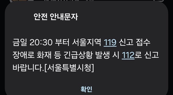   13일 오후 서울지역 119 신고 접수에 한때 장애가 발생했다가 약 45분 만에 복구됐다. 서울시는 이날 오후 안전 안내 문자를 통해 "금일 오후 8시 30분께부터 서울 지역 119 신고 접수에 장애로 화재 등 긴급 상황 발생 시 112로 신고바란다"고 밝혔다. 장애 문제는 이후 약 45분가량 이어지다 오후 9시 15분께 복구됐다. 사진은 이날 서울시가 보낸 안전 안내 문자. 